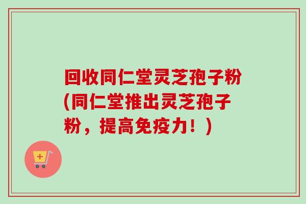 回收同仁堂灵芝孢子粉(同仁堂推出灵芝孢子粉，提高免疫力！)