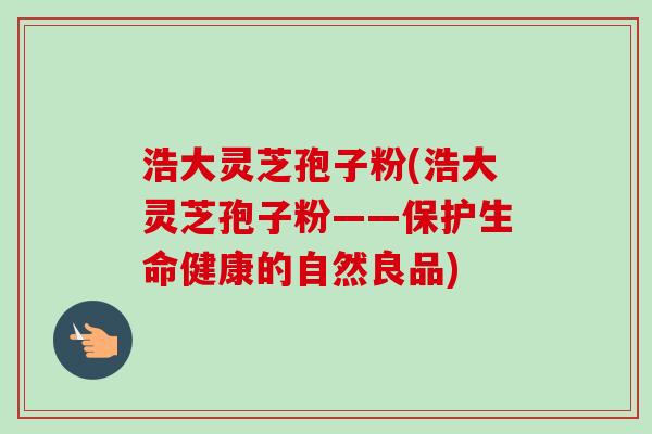 浩大灵芝孢子粉(浩大灵芝孢子粉——保护生命健康的自然良品)