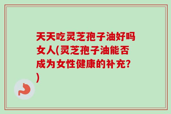 天天吃灵芝孢子油好吗女人(灵芝孢子油能否成为女性健康的补充?) 天天吃灵芝孢子油好吗女人(灵芝孢子油能否成为女性健康的补充?)