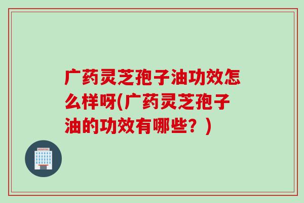 广药灵芝孢子油功效怎么样呀(广药灵芝孢子油的功效有哪些？)