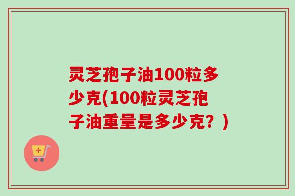 灵芝孢子油100粒多少克(100粒灵芝孢子油重量是多少克？)