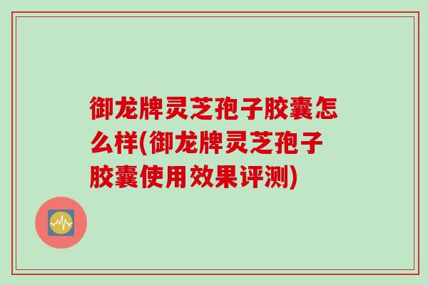 御龙牌灵芝孢子胶囊怎么样(御龙牌灵芝孢子胶囊使用效果评测)
