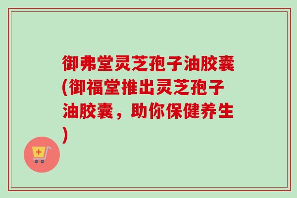 御弗堂灵芝孢子油胶囊(御福堂推出灵芝孢子油胶囊，助你保健养生)