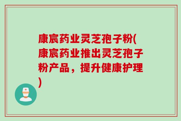 康宸药业灵芝孢子粉(康宸药业推出灵芝孢子粉产品，提升健康护理)