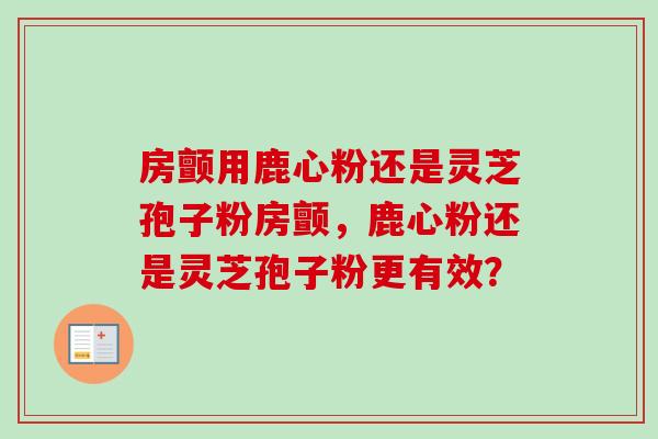 房颤用鹿心粉还是灵芝孢子粉房颤,鹿心粉还是灵芝孢子粉更有效? 房颤用鹿心粉还是灵芝孢子粉房颤,鹿心粉还是灵芝孢子粉更有效?
