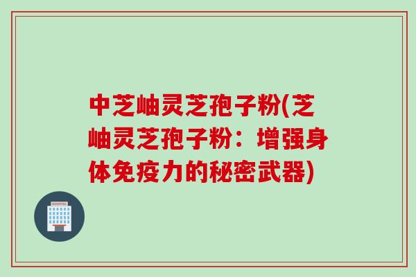 中芝岫灵芝孢子粉(芝岫灵芝孢子粉：增强身体免疫力的秘密武器)