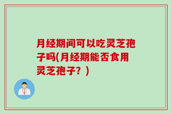 月经期间可以吃灵芝孢子吗(月经期能否食用灵芝孢子？)