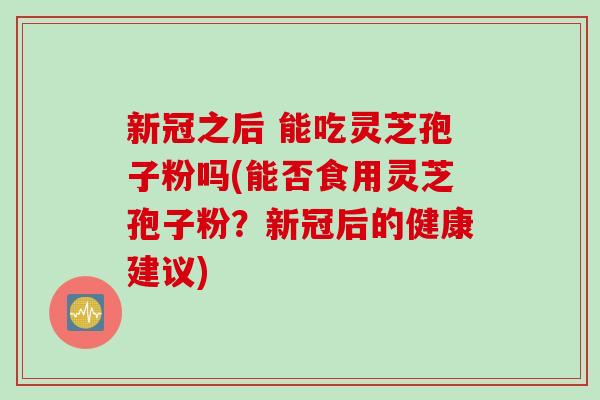 新冠之后 能吃灵芝孢子粉吗(能否食用灵芝孢子粉？新冠后的健康建议)
