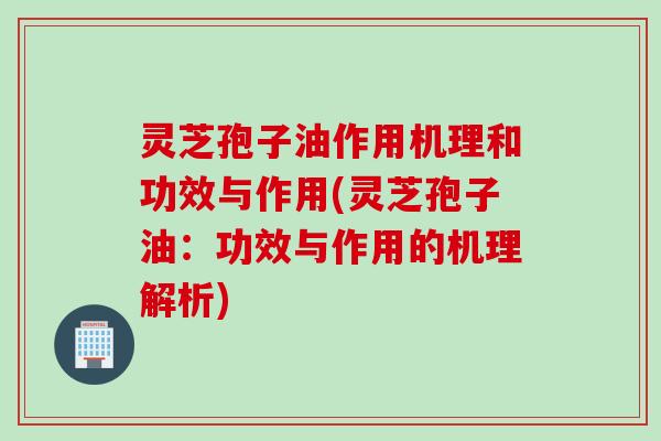 灵芝孢子油作用机理和功效与作用(灵芝孢子油：功效与作用的机理解析)