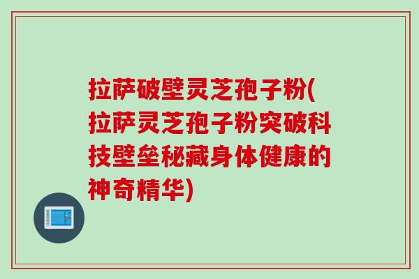 拉萨破壁灵芝孢子粉(拉萨灵芝孢子粉突破科技壁垒秘藏身体健康的神奇精华)