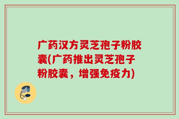 广药汉方灵芝孢子粉胶囊(广药推出灵芝孢子粉胶囊，增强免疫力)