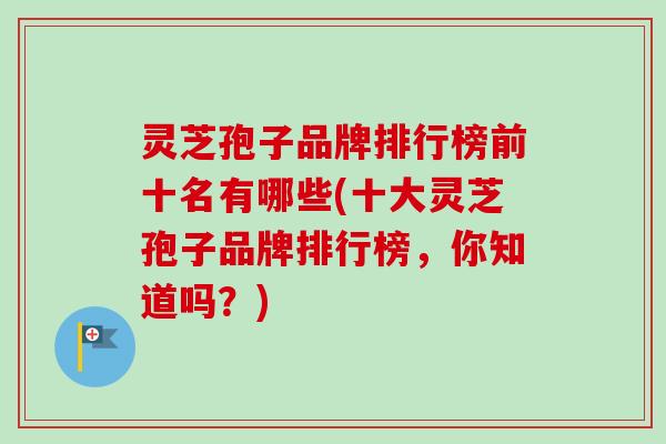 灵芝孢子品牌排行榜前十名有哪些(十大灵芝孢子品牌排行榜，你知道吗？)