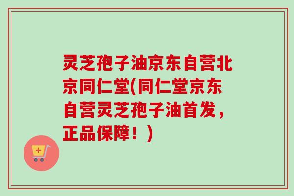 灵芝孢子油京东自营北京同仁堂(同仁堂京东自营灵芝孢子油首发，正品保障！)