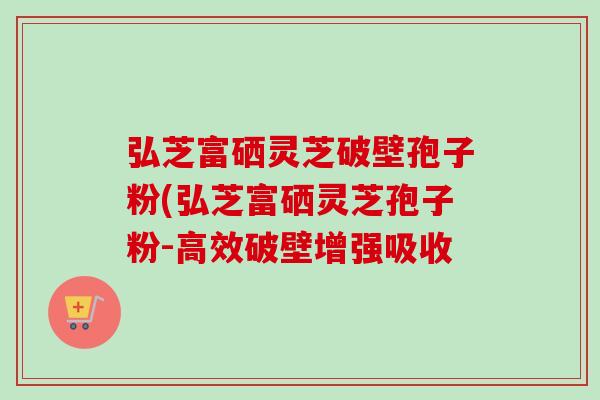 弘芝富硒灵芝破壁孢子粉(弘芝富硒灵芝孢子粉-高效破壁增强吸收