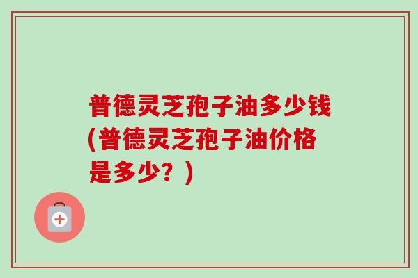 普德灵芝孢子油多少钱(普德灵芝孢子油价格是多少？)