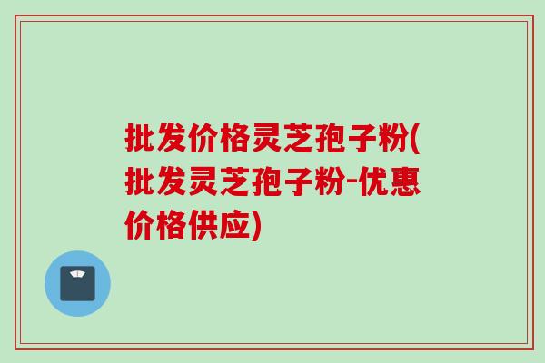 批发价格灵芝孢子粉(批发灵芝孢子粉-优惠价格供应)