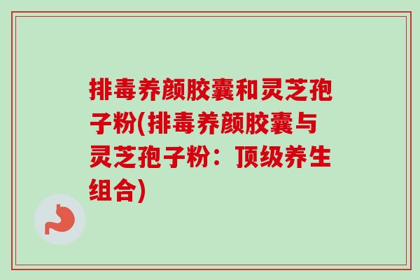 排毒养颜胶囊和灵芝孢子粉(排毒养颜胶囊与灵芝孢子粉：顶级养生组合)