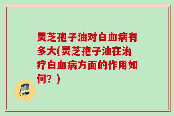 灵芝孢子油对白血病有多大(灵芝孢子油在治疗白血病方面的作用如何？)