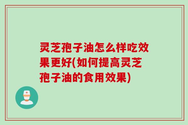 灵芝孢子油怎么样吃效果更好(如何提高灵芝孢子油的食用效果)