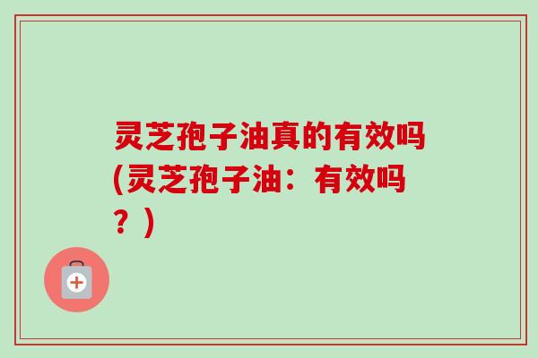 灵芝孢子油真的有效吗(灵芝孢子油：有效吗？)