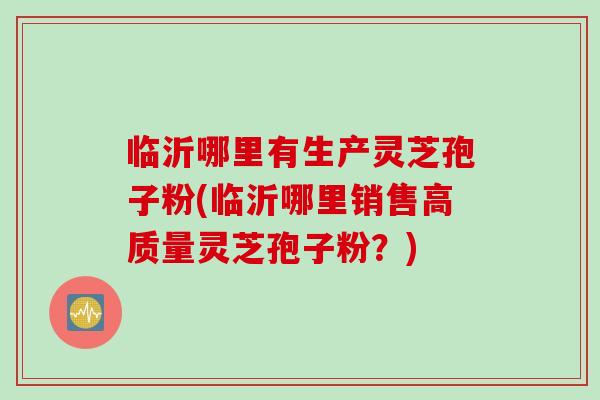 临沂哪里有生产灵芝孢子粉(临沂哪里销售高质量灵芝孢子粉？)