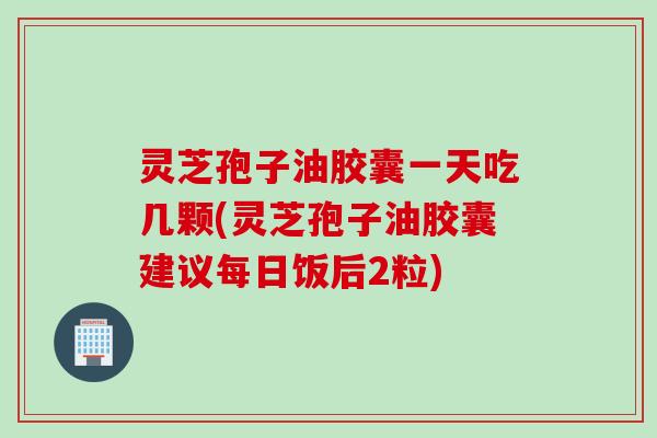 灵芝孢子油胶囊一天吃几颗(灵芝孢子油胶囊建议每日饭后2粒)