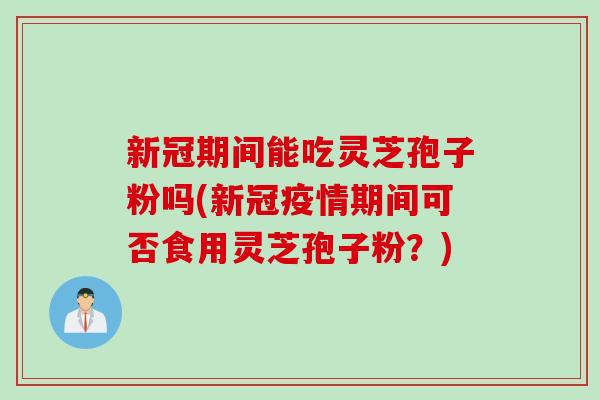 新冠期间能吃灵芝孢子粉吗(新冠疫情期间可否食用灵芝孢子粉？)