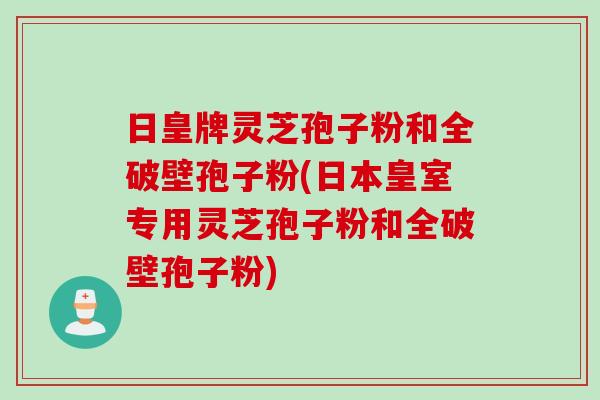 日皇牌灵芝孢子粉和全破壁孢子粉(日本皇室专用灵芝孢子粉和全破壁孢子粉)