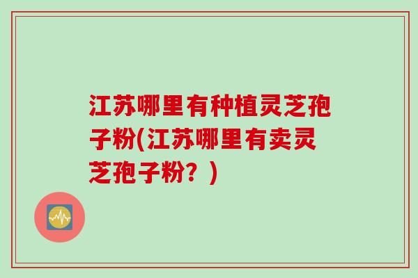 江苏哪里有种植灵芝孢子粉(江苏哪里有卖灵芝孢子粉？)