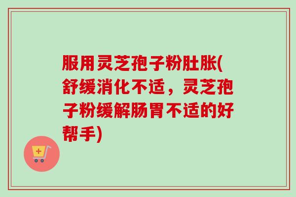 服用灵芝孢子粉肚胀(舒缓消化不适，灵芝孢子粉缓解肠胃不适的好帮手)