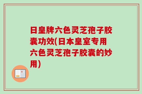 日皇牌六色灵芝孢子胶囊功效(日本皇室专用六色灵芝孢子胶囊的妙用)