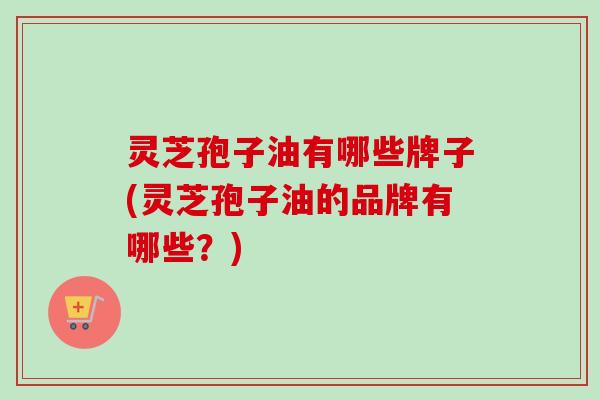 灵芝孢子油有哪些牌子(灵芝孢子油的品牌有哪些？)