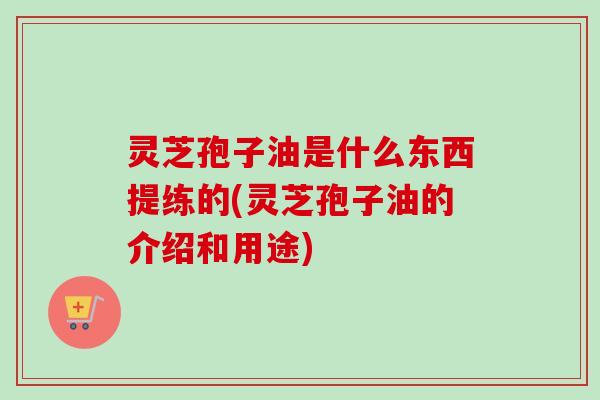 灵芝孢子油是什么东西提练的(灵芝孢子油的介绍和用途)