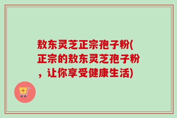 敖东灵芝正宗孢子粉(正宗的敖东灵芝孢子粉，让你享受健康生活)