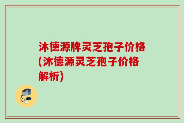 沐德源牌灵芝孢子价格(沐德源灵芝孢子价格解析)