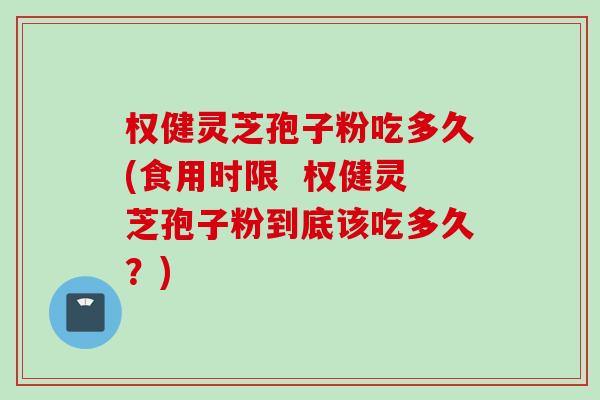 权健灵芝孢子粉吃多久(食用时限  权健灵芝孢子粉到底该吃多久？)