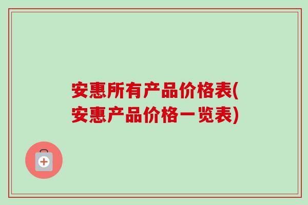 安惠所有产品价格表(安惠产品价格一览表)