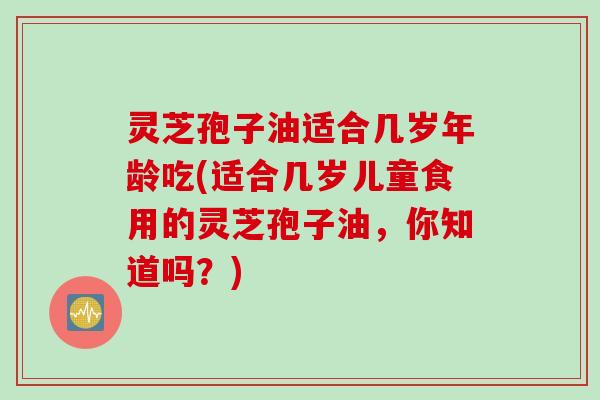 灵芝孢子油适合几岁年龄吃(适合几岁儿童食用的灵芝孢子油，你知道吗？)