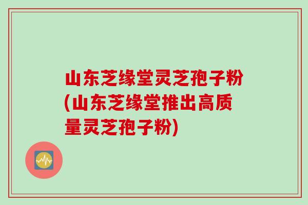 山东芝缘堂灵芝孢子粉(山东芝缘堂推出高质量灵芝孢子粉)