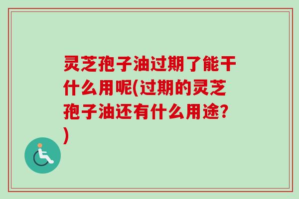 灵芝孢子油过期了能干什么用呢(过期的灵芝孢子油还有什么用途？)