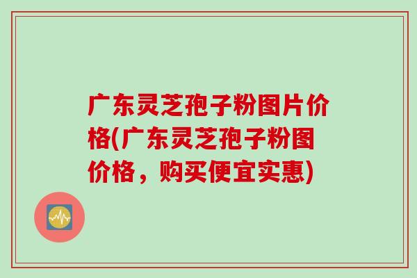 广东灵芝孢子粉图片价格(广东灵芝孢子粉图价格，购买便宜实惠)