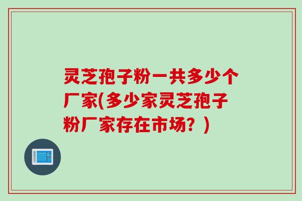 灵芝孢子粉一共多少个厂家(多少家灵芝孢子粉厂家存在市场？)