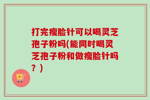 打完瘦脸针可以喝灵芝孢子粉吗(能同时喝灵芝孢子粉和做瘦脸针吗？)
