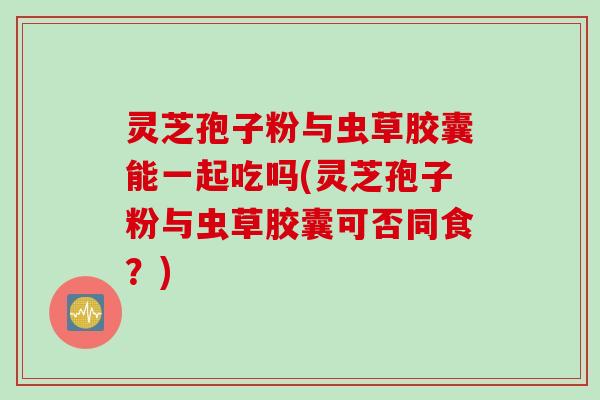 灵芝孢子粉与虫草胶囊能一起吃吗(灵芝孢子粉与虫草胶囊可否同食？)
