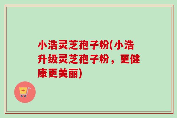 小浩灵芝孢子粉(小浩升级灵芝孢子粉，更健康更美丽)