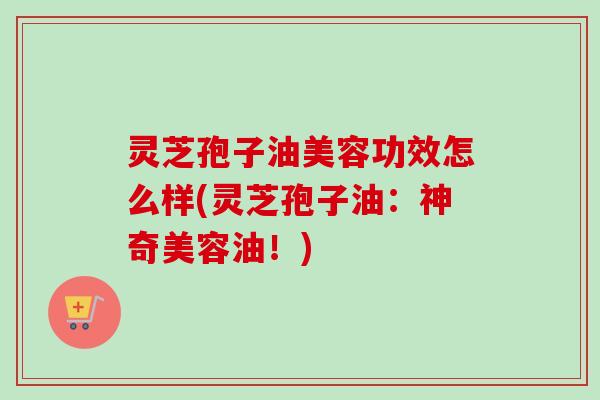 灵芝孢子油美容功效怎么样(灵芝孢子油：神奇美容油！)