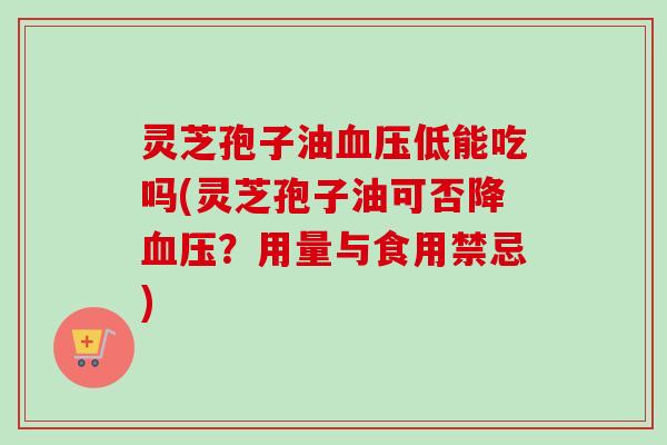 灵芝孢子油血压低能吃吗(灵芝孢子油可否降血压？用量与食用禁忌)