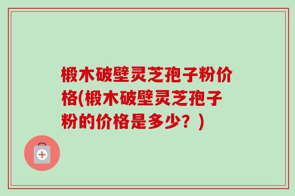 椴木破壁灵芝孢子粉价格(椴木破壁灵芝孢子粉的价格是多少？)