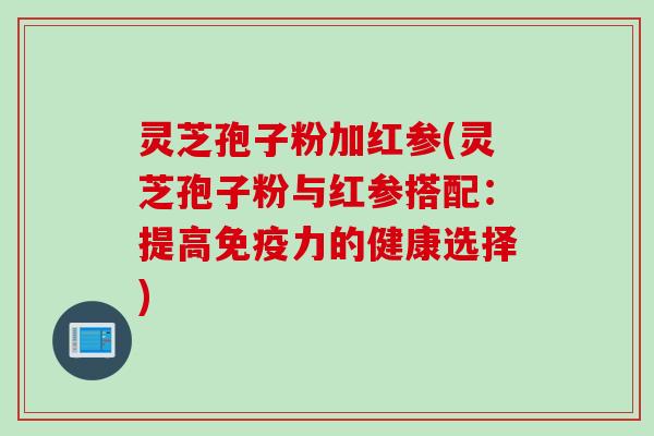 灵芝孢子粉加红参(灵芝孢子粉与红参搭配：提高免疫力的健康选择)