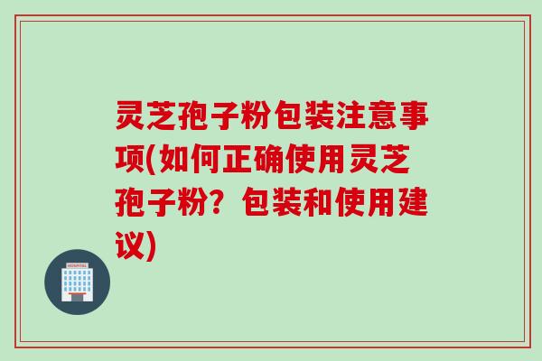 灵芝孢子粉包装注意事项(如何正确使用灵芝孢子粉？包装和使用建议)